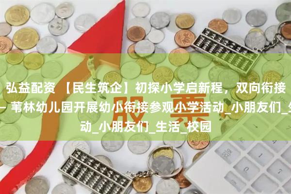 弘益配资 【民生筑企】初探小学启新程，双向衔接促成长 —— 苇林幼儿园开展幼小衔接参观小学活动_小朋友们_生活_校园