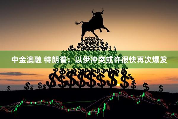 中金澳融 特朗普：以伊冲突或许很快再次爆发