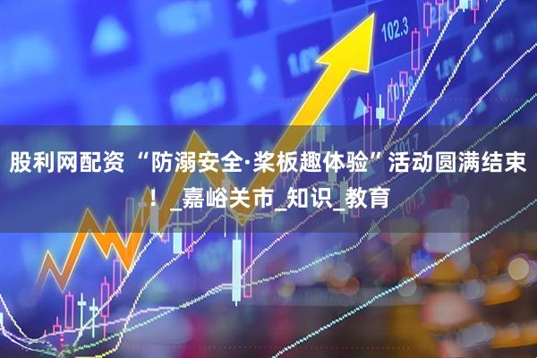 股利网配资 “防溺安全·桨板趣体验”活动圆满结束！_嘉峪关市_知识_教育