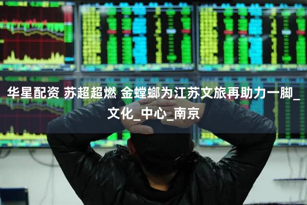 华星配资 苏超超燃 金螳螂为江苏文旅再助力一脚_文化_中心_南京