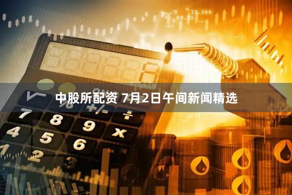 中股所配资 7月2日午间新闻精选