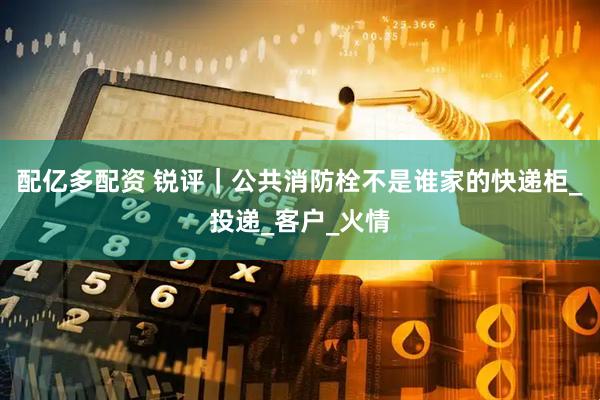 配亿多配资 锐评｜公共消防栓不是谁家的快递柜_投递_客户_火情