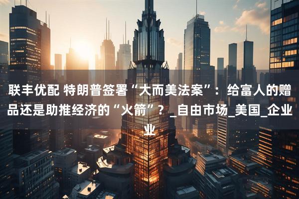 联丰优配 特朗普签署“大而美法案”：给富人的赠品还是助推经济的“火箭”？_自由市场_美国_企业