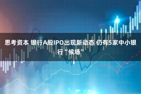 思考资本 银行A股IPO出现新动态 仍有5家中小银行“候场”