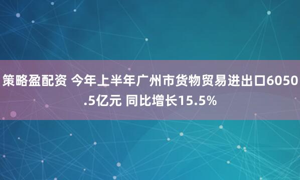 策略盈配资 今年上半年广州市货物贸易进出口6050.5亿元 同比增长15.5%
