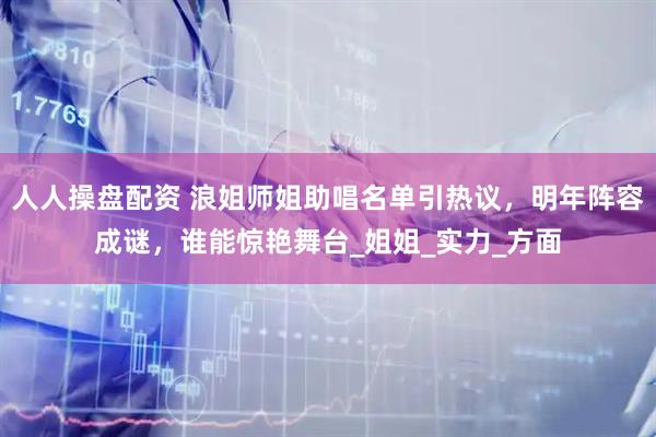 人人操盘配资 浪姐师姐助唱名单引热议，明年阵容成谜，谁能惊艳舞台_姐姐_实力_方面