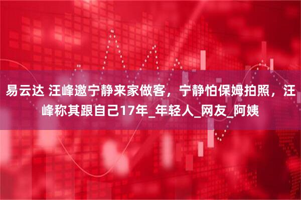 易云达 汪峰邀宁静来家做客，宁静怕保姆拍照，汪峰称其跟自己17年_年轻人_网友_阿姨