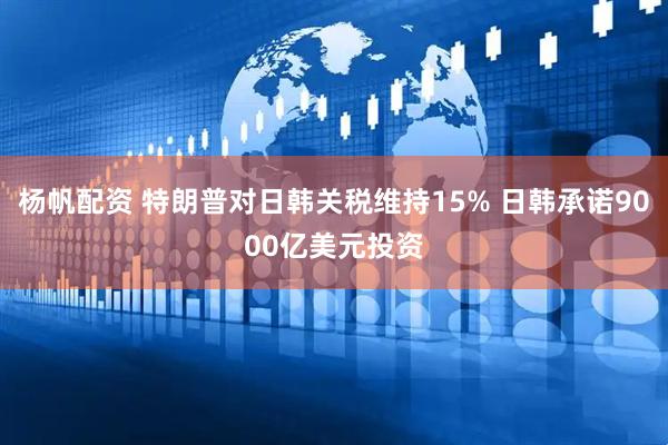 杨帆配资 特朗普对日韩关税维持15% 日韩承诺9000亿美元投资