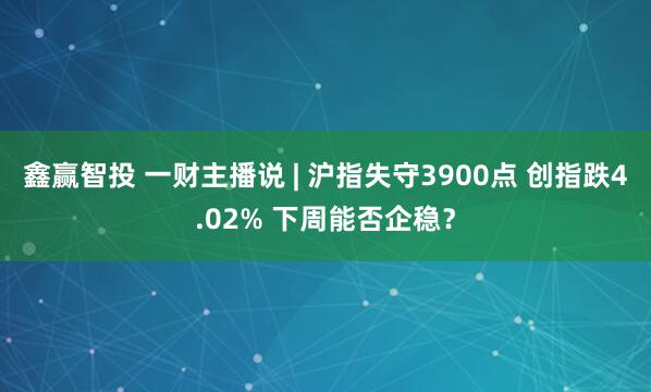 鑫赢智投 一财主播说 | 沪指失守3900点 创指跌4.02% 下周能否企稳？