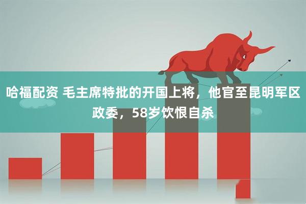哈福配资 毛主席特批的开国上将，他官至昆明军区政委，58岁饮恨自杀
