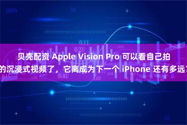 贝壳配资 Apple Vision Pro 可以看自己拍的沉浸式视频了，它离成为下一个 iPhone 还有多远？