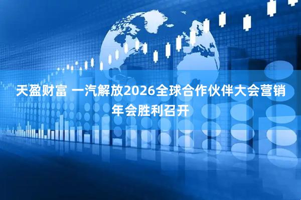 天盈财富 一汽解放2026全球合作伙伴大会营销年会胜利召开