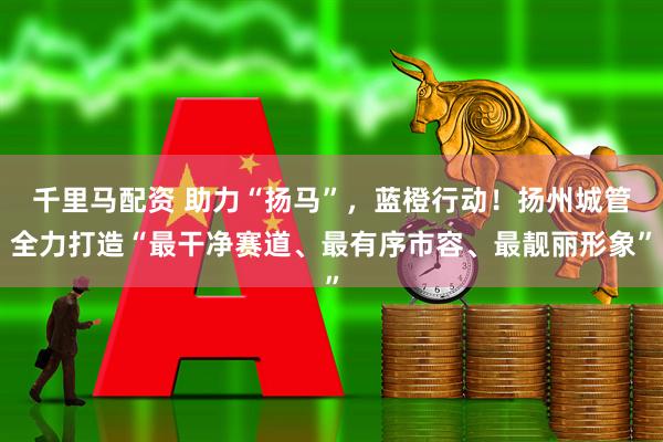千里马配资 助力“扬马”，蓝橙行动！扬州城管全力打造“最干净赛道、最有序市容、最靓丽形象”